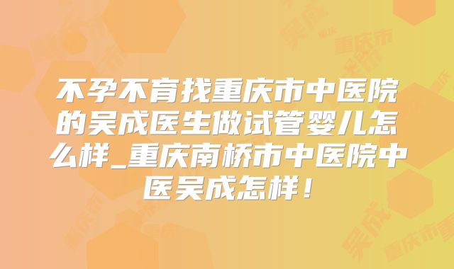 不孕不育找重庆市中医院的吴成医生做试管婴儿怎么样_重庆南桥市中医院中医吴成怎样！