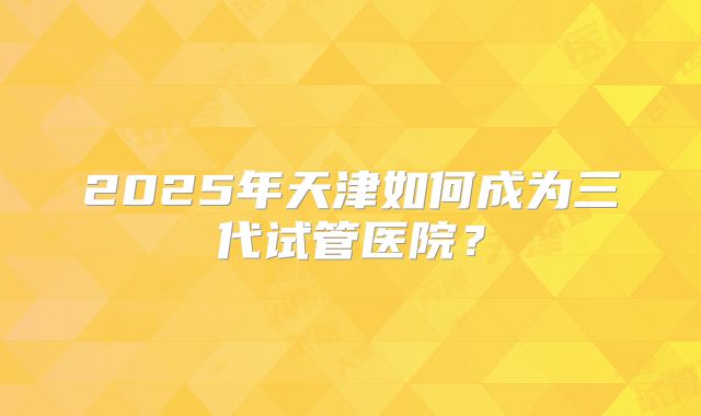 2025年天津如何成为三代试管医院？