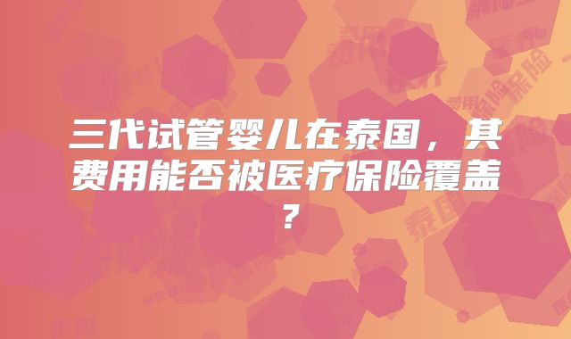 三代试管婴儿在泰国,其费用能否被医疗保险覆盖?