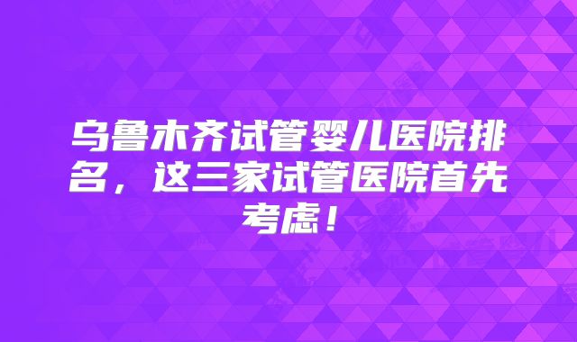 乌鲁木齐试管婴儿医院排名,这三家试管医院首先考虑!