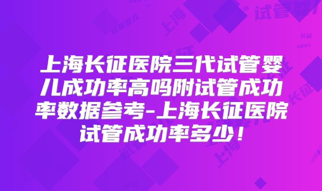 上海长征医院三代试管婴儿成功率高吗附试管成功率数据参考-上海长征医院试管成功率多少！