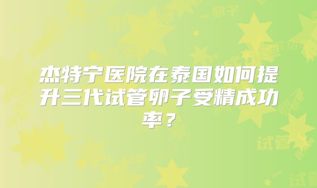杰特宁医院在泰国如何提升三代试管卵子受精成功率?