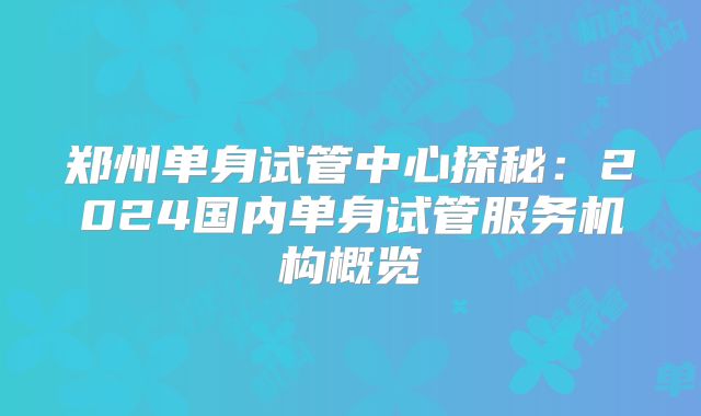 郑州单身试管中心探秘:2024国内单身试管服务机构概览