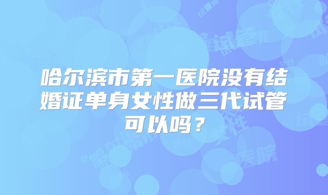 哈尔滨市第一医院没有结婚证单身女性做三代试管可以吗？