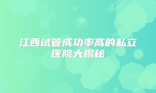 江西试管成功率高的私立医院大揭秘