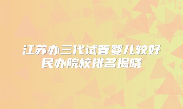 江苏办三代试管婴儿较好民办院校排名揭晓