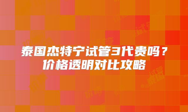 泰国杰特宁试管3代贵吗?价格透明对比攻略
