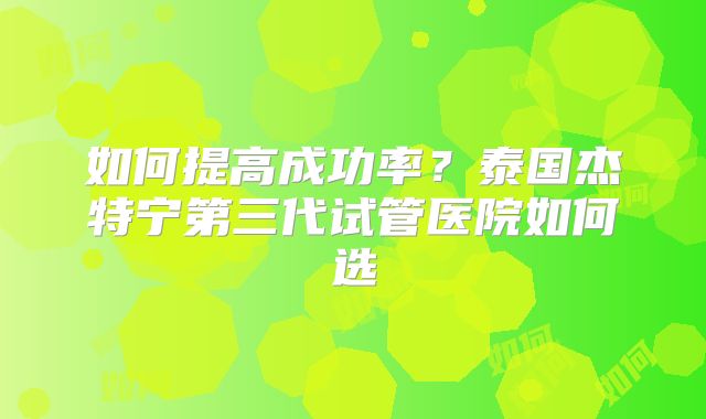 如何提高成功率？泰国杰特宁第三代试管医院如何选