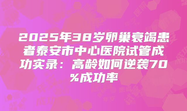 2025年38岁卵巢衰竭患者泰安市中心医院试管成功实录:高龄如何逆袭70%成功率