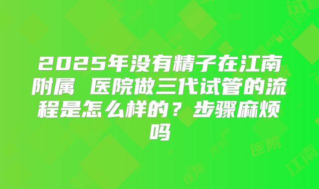 2025年没有精子在江南附属 医院做三代试管的流程是怎么样的？步骤麻烦吗