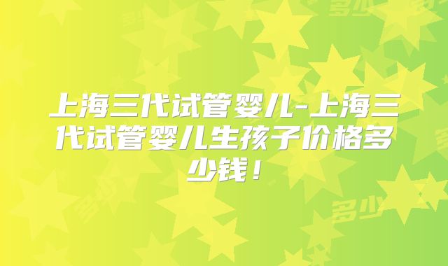 上海三代试管婴儿-上海三代试管婴儿生孩子价格多少钱！
