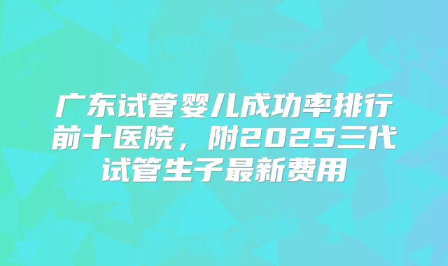广东试管婴儿成功率排行前十医院，附2025三代试管生子最新费用