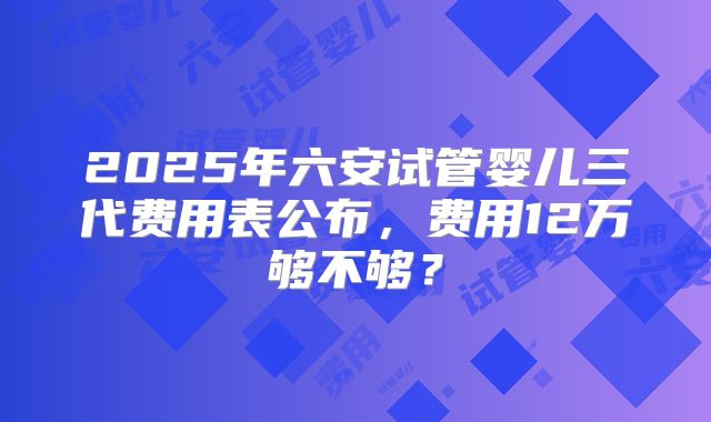 2025年六安试管婴儿三代费用表公布，费用12万够不够？