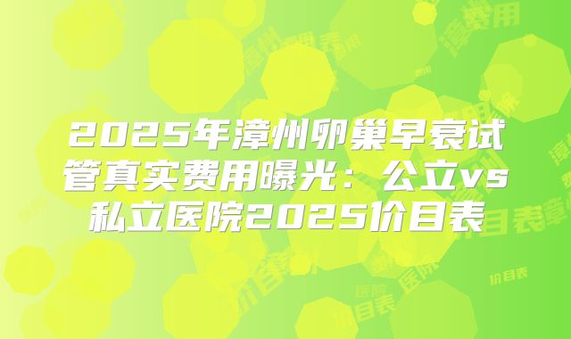 2025年漳州卵巢早衰试管真实费用曝光：公立vs私立医院2025价目表