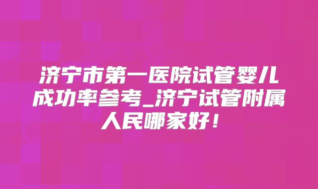 济宁市第一医院试管婴儿成功率参考_济宁试管附属人民哪家好！