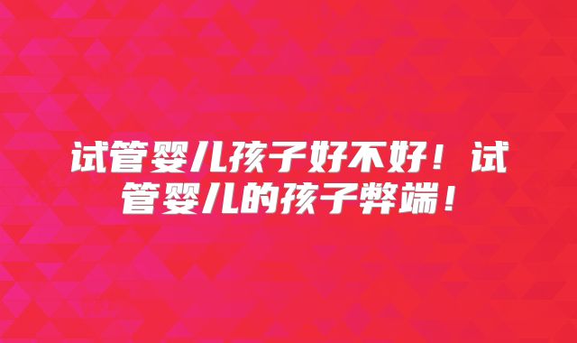 试管婴儿孩子好不好！试管婴儿的孩子弊端！