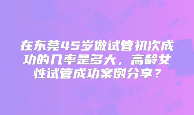 在东莞45岁做试管初次成功的几率是多大,高龄女性试管成功案例分享?