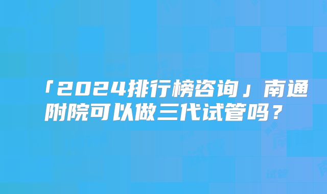 「2024排行榜咨询」南通附院可以做三代试管吗？