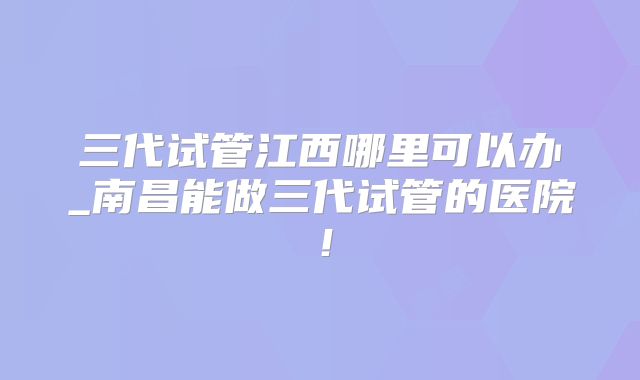 三代试管江西哪里可以办_南昌能做三代试管的医院!
