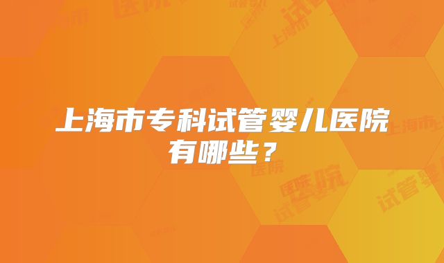 上海市专科试管婴儿医院有哪些?