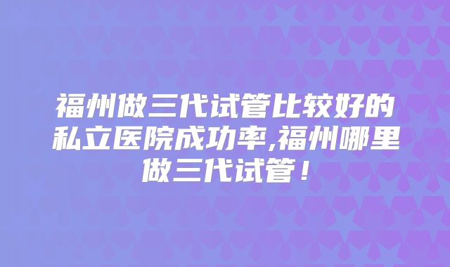 福州做三代试管比较好的私立医院成功率,福州哪里做三代试管!