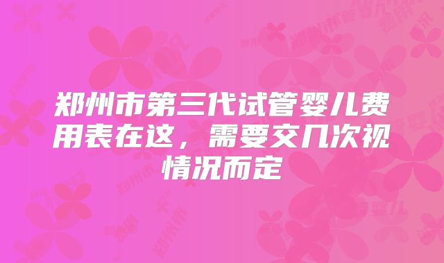 郑州市第三代试管婴儿费用表在这，需要交几次视情况而定