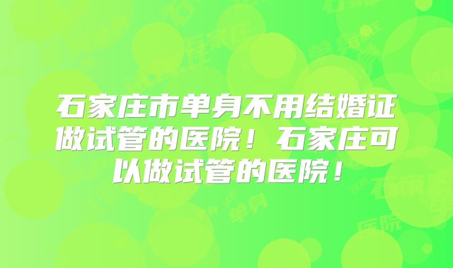 石家庄市单身不用结婚证做试管的医院！石家庄可以做试管的医院！