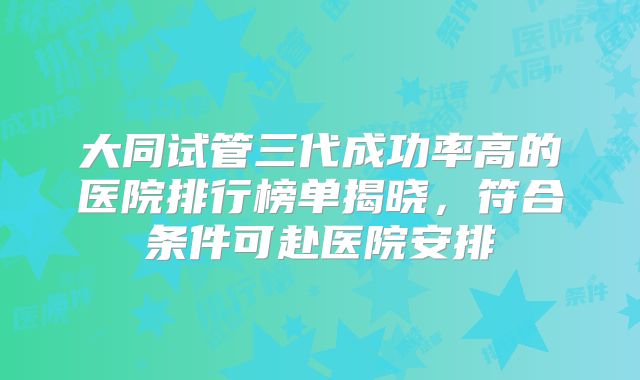 大同试管三代成功率高的医院排行榜单揭晓，符合条件可赴医院安排