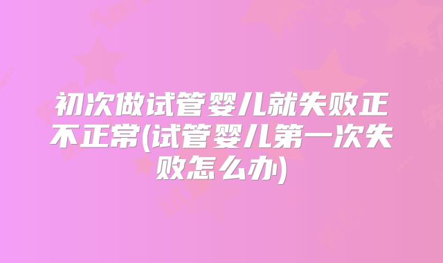初次做试管婴儿就失败正不正常(试管婴儿第一次失败怎么办)
