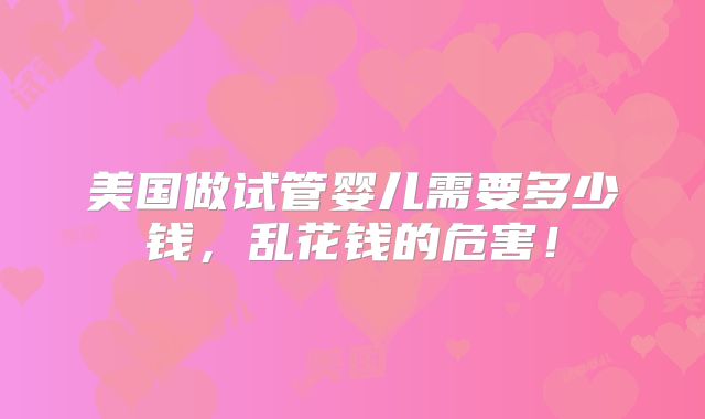 美国做试管婴儿需要多少钱,乱花钱的危害!