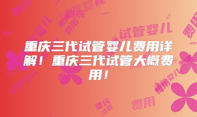 重庆三代试管婴儿费用详解！重庆三代试管大概费用！