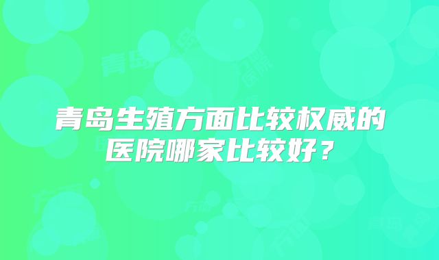 青岛生殖方面比较权威的医院哪家比较好？