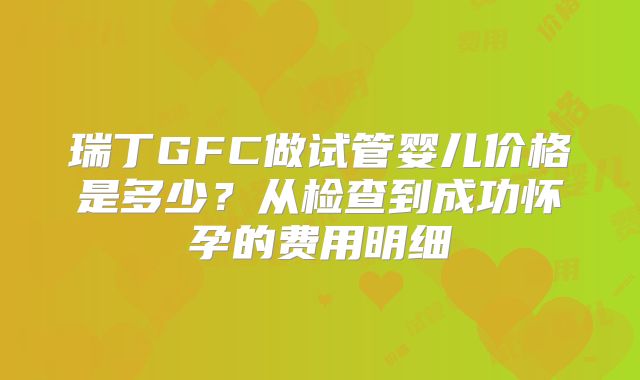 瑞丁GFC做试管婴儿价格是多少？从检查到成功怀孕的费用明细