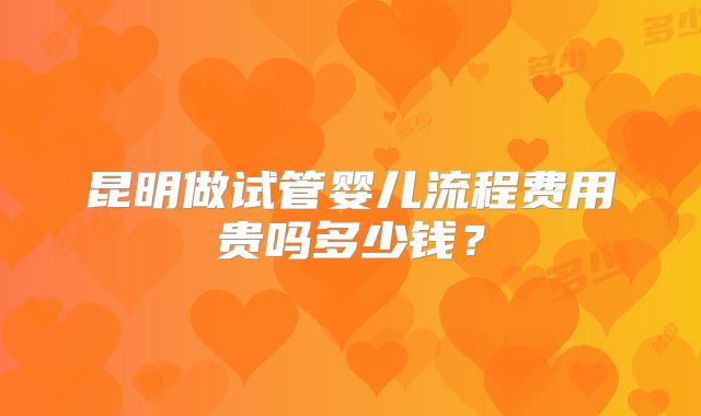 昆明做试管婴儿流程费用贵吗多少钱?