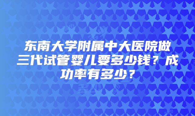 东南大学附属中大医院做三代试管婴儿要多少钱？成功率有多少？