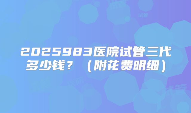 2025983医院试管三代多少钱？（附花费明细）