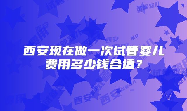 西安现在做一次试管婴儿费用多少钱合适？