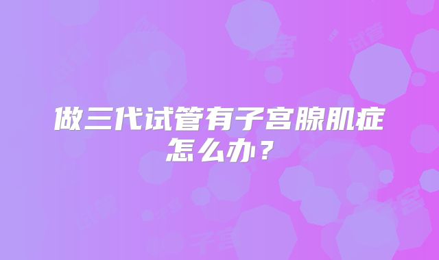 做三代试管有子宫腺肌症怎么办？