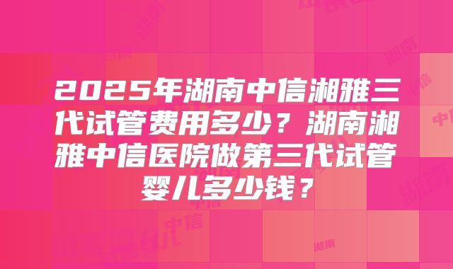 2025年湖南中信湘雅三代试管费用多少？湖南湘雅中信医院做第三代试管婴儿多少钱？