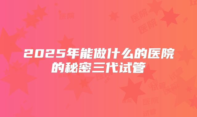 2025年能做什么的医院的秘密三代试管