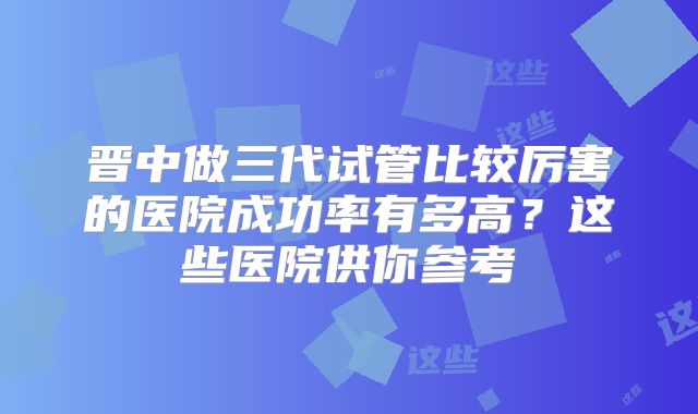 晋中做三代试管比较厉害的医院成功率有多高？这些医院供你参考