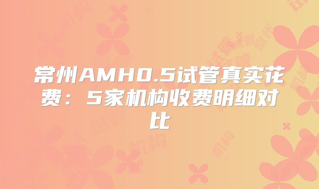 常州AMH0.5试管真实花费：5家机构收费明细对比