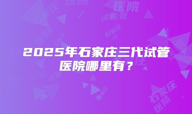 2025年石家庄三代试管医院哪里有?