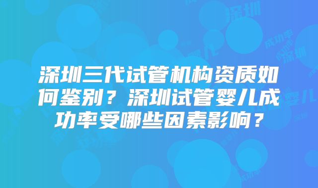 深圳三代试管机构资质如何鉴别？深圳试管婴儿成功率受哪些因素影响？