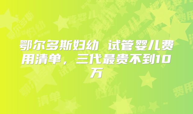 鄂尔多斯妇幼 试管婴儿费用清单，三代最贵不到10万