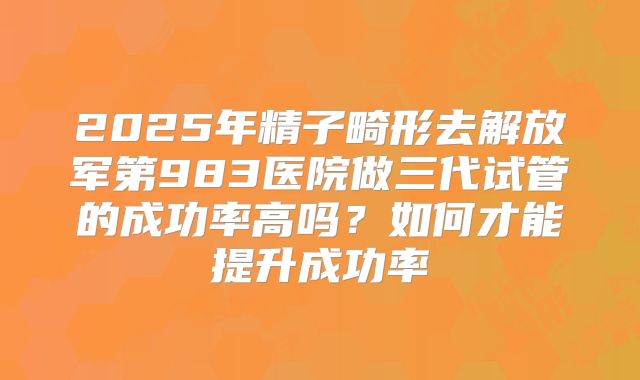 2025年精子畸形去解放军第983医院做三代试管的成功率高吗？如何才能提升成功率