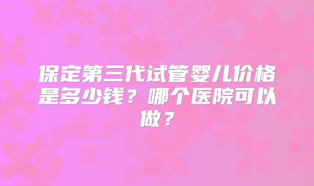 保定第三代试管婴儿价格是多少钱?哪个医院可以做?