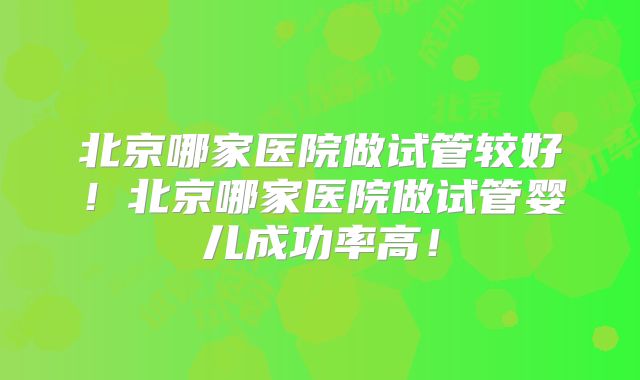 北京哪家医院做试管较好!北京哪家医院做试管婴儿成功率高!