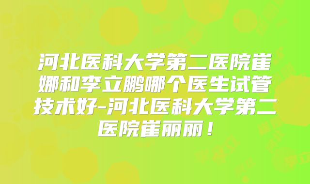 河北医科大学第二医院崔娜和李立鹏哪个医生试管技术好-河北医科大学第二医院崔丽丽！