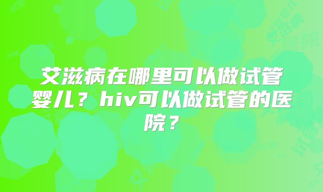 艾滋病在哪里可以做试管婴儿？hiv可以做试管的医院？
